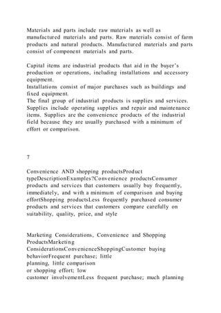 Materials and parts include raw materials as well as
manufactured materials and parts. Raw materials consist of farm
products and natural products. Manufactured materials and parts
consist of component materials and parts.
Capital items are industrial products that aid in the buyer’s
production or operations, including installations and accessory
equipment.
Installations consist of major purchases such as buildings and
fixed equipment.
The final group of industrial products is supplies and services.
Supplies include operating supplies and repair and maintenance
items. Supplies are the convenience products of the industrial
field because they are usually purchased with a minimum of
effort or comparison.
7
Convenience AND shopping productsProduct
typeDescriptionExamples?Convenience productsConsumer
products and services that customers usually buy frequently,
immediately, and with a minimum of comparison and buying
effortShopping productsLess frequently purchased consumer
products and services that customers compare carefully on
suitability, quality, price, and style
Marketing Considerations, Convenience and Shopping
ProductsMarketing
ConsiderationsConvenienceShoppingCustomer buying
behaviorFrequent purchase; little
planning, little comparison
or shopping effort; low
customer involvementLess frequent purchase; much planning
 