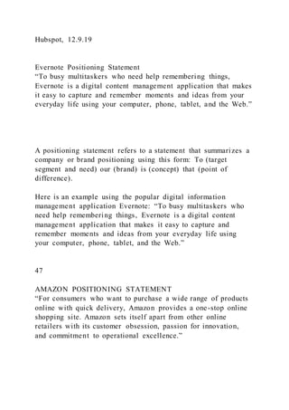 Hubspot, 12.9.19
Evernote Positioning Statement
“To busy multitaskers who need help remembering things,
Evernote is a digital content management application that makes
it easy to capture and remember moments and ideas from your
everyday life using your computer, phone, tablet, and the Web.”
A positioning statement refers to a statement that summarizes a
company or brand positioning using this form: To (target
segment and need) our (brand) is (concept) that (point of
difference).
Here is an example using the popular digital information
management application Evernote: “To busy multitaskers who
need help remembering things, Evernote is a digital content
management application that makes it easy to capture and
remember moments and ideas from your everyday life using
your computer, phone, tablet, and the Web.”
47
AMAZON POSITIONING STATEMENT
“For consumers who want to purchase a wide range of products
online with quick delivery, Amazon provides a one-stop online
shopping site. Amazon sets itself apart from other online
retailers with its customer obsession, passion for innovation,
and commitment to operational excellence.”
 