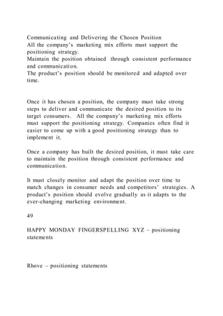 Communicating and Delivering the Chosen Position
All the company’s marketing mix efforts must support the
positioning strategy.
Maintain the position obtained through consistent performance
and communication.
The product’s position should be monitored and adapted over
time.
Once it has chosen a position, the company must take strong
steps to deliver and communicate the desired position to its
target consumers. All the company’s marketing mix efforts
must support the positioning strategy. Companies often find it
easier to come up with a good positioning strategy than to
implement it.
Once a company has built the desired position, it must take care
to maintain the position through consistent performance and
communication.
It must closely monitor and adapt the position over time to
match changes in consumer needs and competitors’ strategies. A
product’s position should evolve gradually as it adapts to the
ever-changing marketing environment.
49
HAPPY MONDAY FINGERSPELLING XYZ – positioning
statements
Rhove – positioning statements
 