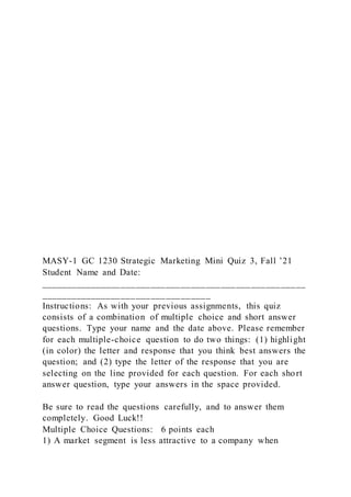 MASY-1 GC 1230 Strategic Marketing Mini Quiz 3, Fall ’21
Student Name and Date:
_____________________________________________________
__________________________________
Instructions: As with your previous assignments, this quiz
consists of a combination of multiple choice and short answer
questions. Type your name and the date above. Please remember
for each multiple-choice question to do two things: (1) highlight
(in color) the letter and response that you think best answers the
question; and (2) type the letter of the response that you are
selecting on the line provided for each question. For each short
answer question, type your answers in the space provided.
Be sure to read the questions carefully, and to answer them
completely. Good Luck!!
Multiple Choice Questions: 6 points each
1) A market segment is less attractive to a company when
 