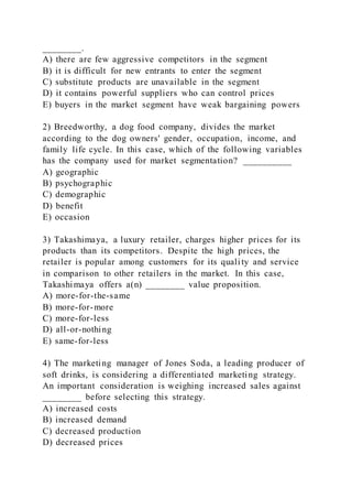 ________.
A) there are few aggressive competitors in the segment
B) it is difficult for new entrants to enter the segment
C) substitute products are unavailable in the segment
D) it contains powerful suppliers who can control prices
E) buyers in the market segment have weak bargaining powers
2) Breedworthy, a dog food company, divides the market
according to the dog owners' gender, occupation, income, and
family life cycle. In this case, which of the following variables
has the company used for market segmentation? __________
A) geographic
B) psychographic
C) demographic
D) benefit
E) occasion
3) Takashimaya, a luxury retailer, charges higher prices for its
products than its competitors. Despite the high prices, the
retailer is popular among customers for its quality and service
in comparison to other retailers in the market. In this case,
Takashimaya offers a(n) ________ value proposition.
A) more-for-the-same
B) more-for-more
C) more-for-less
D) all-or-nothing
E) same-for-less
4) The marketing manager of Jones Soda, a leading producer of
soft drinks, is considering a differentiated marketing strategy.
An important consideration is weighing increased sales against
________ before selecting this strategy.
A) increased costs
B) increased demand
C) decreased production
D) decreased prices
 