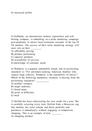 E) increased profits
5) GoDaddy, an international domain registration and web
hosting company, is embarking on a niche marketing campaign
post-pandemic to attract local restaurant accounts in the top 10
US markets. The success of their niche marketing strategy will
most rely on their ________.
A) affordable pricing
B) product positioning
C) superior products
D) availability of services
E) knowledge of customer needs
6) Wanderer is a popular automobile brand, and its positioning
statement is: "For adventure-seeking American families who
require large vehicles, Wanderer is the automobile of choice."
Which of the following mandatory elements is missing from the
positioning statement? __________
A) product category
B) target audience
C) brand name
D) point of difference
E) need
7) Delilah has been redecorating her new condo for a year. She
is carefully selecting every item. Delilah finds a Moroccan rug
that matches her color scheme and décor perfectly and
purchases it immediately without engaging in comparison
shopping. This is an example of a(n) ________.
A) shopping product
 