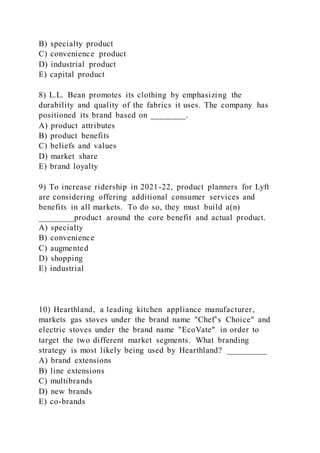 B) specialty product
C) convenience product
D) industrial product
E) capital product
8) L.L. Bean promotes its clothing by emphasizing the
durability and quality of the fabrics it uses. The company has
positioned its brand based on ________.
A) product attributes
B) product benefits
C) beliefs and values
D) market share
E) brand loyalty
9) To increase ridership in 2021-22, product planners for Lyft
are considering offering additional consumer services and
benefits in all markets. To do so, they must build a(n)
________product around the core benefit and actual product.
A) specialty
B) convenience
C) augmented
D) shopping
E) industrial
10) Hearthland, a leading kitchen appliance manufacturer,
markets gas stoves under the brand name "Chef’s Choice" and
electric stoves under the brand name "EcoVate" in order to
target the two different market segments. What branding
strategy is most likely being used by Hearthland? _________
A) brand extensions
B) line extensions
C) multibrands
D) new brands
E) co-brands
 