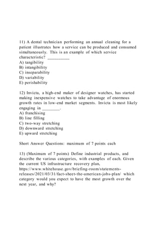 11) A dental technician performing an annual cleaning for a
patient illustrates how a service can be produced and consumed
simultaneously. This is an example of which service
characteristic? __________
A) tangibility
B) intangibility
C) inseparability
D) variability
E) perishability
12) Invicta, a high-end maker of designer watches, has started
making inexpensive watches to take advantage of enormous
growth rates in low-end market segments. Invicta is most likely
engaging in ________.
A) franchising
B) line filling
C) two-way stretching
D) downward stretching
E) upward stretching
Short Answer Questions: maximum of 7 points each
13) (Maximum of 7 points) Define industrial products, and
describe the various categories, with examples of each. Given
the current US infrastructure recovery plan,
https://www.whitehouse.gov/briefing-room/statements-
releases/2021/03/31/fact-sheet-the-american-jobs-plan/ which
category would you expect to have the most growth over the
next year, and why?
 