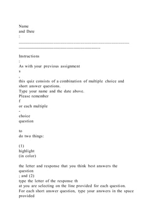 Name
and Date
:
__________________________________________________
_____________________________________
Instructions
:
As with your previous assignment
s
,
this quiz consists of a combination of multiple choice and
short answer questions.
Type your name and the date above.
Please remember
f
or each multiple
-
choice
question
to
do two things:
(1)
highlight
(in color)
the letter and response that you think best answers the
question
; and (2)
type the letter of the response th
at you are selecting on the line provided for each questi on.
For each short answer question, type your answers in the space
provided
 