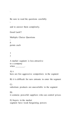 .
Be sure to read the questions carefully
,
and to answer them completely.
Good Luck!!
Multiple Choice Questions
:
6
points each
1
)
A market segment is less attractive
to a company
when ________.
A) t
here are few aggressive competitors in the segment
B) it is difficult for new entrants to enter the segment
C)
substitute products are unavailable in the segment
D)
it contains powerful suppliers who can control prices
E) buyers in the market
segment have weak bargaining powers
 