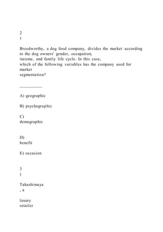 2
)
Breedworthy, a dog food company, divides the market according
to the dog owners' gender, occupation,
income, and family life cycle. In this case,
which of the following variables has the company used for
market
segmentation?
__________
A) geographic
B) psychographic
C)
demographic
D)
benefit
E) occasion
3
)
Takashimaya
, a
luxury
retailer
 