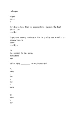 , charges
higher
price
s
for its products than its competitors. Despite the high
prices, the
retailer
is popular among customers for its quality and service in
comparison to
other
retailers
in
the market. In this case,
Takashim
aya
offers a(n) ________ value proposition.
A)
more
-
for
-
the
-
same
B)
more
-
for
 