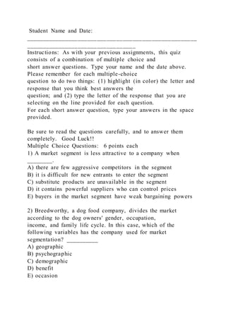 Student Name and Date:
_____________________________________________________
__________________________________
Instructions: As with your previous assignments, this quiz
consists of a combination of multiple choice and
short answer questions. Type your name and the date above.
Please remember for each multiple-choice
question to do two things: (1) highlight (in color) the letter and
response that you think best answers the
question; and (2) type the letter of the response that you are
selecting on the line provided for each question.
For each short answer question, type your answers in the space
provided.
Be sure to read the questions carefully, and to answer them
completely. Good Luck!!
Multiple Choice Questions: 6 points each
1) A market segment is less attractive to a company when
________.
A) there are few aggressive competitors in the segment
B) it is difficult for new entrants to enter the segment
C) substitute products are unavailable in the segment
D) it contains powerful suppliers who can control prices
E) buyers in the market segment have weak bargaining powers
2) Breedworthy, a dog food company, divides the market
according to the dog owners' gender, occupation,
income, and family life cycle. In this case, which of the
following variables has the company used for market
segmentation? __________
A) geographic
B) psychographic
C) demographic
D) benefit
E) occasion
 