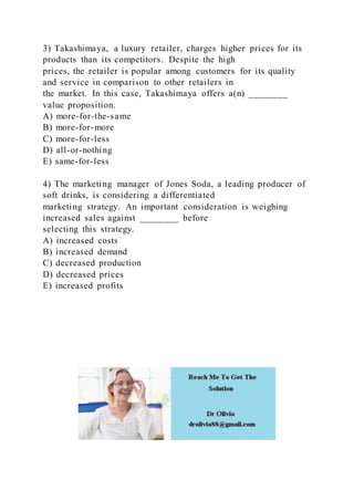 3) Takashimaya, a luxury retailer, charges higher prices for its
products than its competitors. Despite the high
prices, the retailer is popular among customers for its quality
and service in comparison to other retailers in
the market. In this case, Takashimaya offers a(n) ________
value proposition.
A) more-for-the-same
B) more-for-more
C) more-for-less
D) all-or-nothing
E) same-for-less
4) The marketing manager of Jones Soda, a leading producer of
soft drinks, is considering a differentiated
marketing strategy. An important consideration is weighing
increased sales against ________ before
selecting this strategy.
A) increased costs
B) increased demand
C) decreased production
D) decreased prices
E) increased profits
 