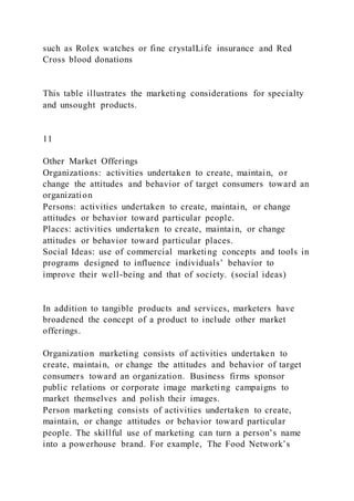 such as Rolex watches or fine crystalLife insurance and Red
Cross blood donations
This table illustrates the marketing considerations for specialty
and unsought products.
11
Other Market Offerings
Organizations: activities undertaken to create, maintain, or
change the attitudes and behavior of target consumers toward an
organization
Persons: activities undertaken to create, maintain, or change
attitudes or behavior toward particular people.
Places: activities undertaken to create, maintain, or change
attitudes or behavior toward particular places.
Social Ideas: use of commercial marketing concepts and tools in
programs designed to influence individuals’ behavior to
improve their well-being and that of society. (social ideas)
In addition to tangible products and services, marketers have
broadened the concept of a product to include other market
offerings.
Organization marketing consists of activities undertaken to
create, maintain, or change the attitudes and behavior of target
consumers toward an organization. Business firms sponsor
public relations or corporate image marketing campaigns to
market themselves and polish their images.
Person marketing consists of activities undertaken to create,
maintain, or change attitudes or behavior toward particular
people. The skillful use of marketing can turn a person’s name
into a powerhouse brand. For example, The Food Network’s
 