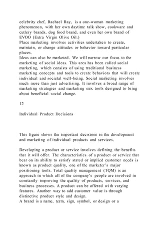celebrity chef, Rachael Ray, is a one-woman marketing
phenomenon, with her own daytime talk show, cookware and
cutlery brands, dog food brand, and even her own brand of
EVOO (Extra Virgin Olive Oil.)
Place marketing involves activities undertaken to create,
maintain, or change attitudes or behavior toward particular
places.
Ideas can also be marketed. We will narrow our focus to the
marketing of social ideas. This area has been called social
marketing, which consists of using traditional business
marketing concepts and tools to create behaviors that will create
individual and societal well-being. Social marketing involves
much more than just advertising. It involves a broad range of
marketing strategies and marketing mix tools designed to bring
about beneficial social change.
12
Individual Product Decisions
This figure shows the important decisions in the development
and marketing of individual products and services.
Developing a product or service involves defining the benefits
that it will offer. The characteristics of a product or service that
bear on its ability to satisfy stated or implied customer needs is
known as product quality, one of the marketer’s major
positioning tools. Total quality management (TQM) is an
approach in which all of the company’s people are involved in
constantly improving the quality of products, services, and
business processes. A product can be offered with varying
features. Another way to add customer value is through
distinctive product style and design.
A brand is a name, term, sign, symbol, or design or a
 