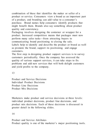 combination of these that identifies the maker or seller of a
product or service. Consumers view a brand as an important part
of a product, and branding can add value to a consumer’s
purchase. Brand names help consumers identify products that
might benefit them. Brands also say something about product
quality and consistency.
Packaging involves designing the container or wrapper for a
product. Increased competition means that packages must now
perform many sales tasks—from attracting buyers to
communicating brand positioning to closing the sale.
Labels help to identify and describe the product or brand as well
as promote the brand, support its positioning and engage
customers.
The first step in designing product support services is to survey
customers periodically. Once the company has assessed the
quality of various support services, it can take steps to fix
problems and add new services that will both delight customers
and yield profits to the company.
13
Product and Service Decisions
Individual Product Decisions
Product Line Decisions
Product Mix Decisions
Marketers make product and service decisions at three levels:
individual product decisions, product line decisions, and
product mix decisions. Each of these decisions is discussed in
greater detail in the following slides.
14
Product and Service Attributes
Product quality is one of the marketer’s major positioning tools.
 