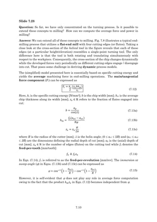 7.10
Slide 7.28
Question: So far, we have only concentrated on the turning process. Is it possible to
extend these concepts to milling? How can we compute the average force and power in
milling?
Answer: We can extend all of these concepts to milling. Fig. 7.8 illustrates a typical end-
milling process that utilizes a flat-end mill with four cutting edges (or flutes). Taking a
close look at the cross-section of the helical tool in the figure reveals that each of these
edges (at a particular height/elevation) resembles a single-point turning tool. The only
difference here is that the tool is both rotating and translating simultaneously with
respect to the workpiece. Consequently, the cross-section of the chip changes dynamically
while the developed forces vary periodically as different cutting edges engage / disengage
into cut. That poses some challenge in deriving dynamic process models.
The (simplified) model presented here is essentially based on specific cutting energy and
yields the average machining force in end-milling operations. The main/tangential
force component (Fc) can be expressed as
𝐹𝑐 = 𝑘𝑐
⏟
𝐸
(𝑧𝑒𝑏ℎ𝑚)
⏟
𝐴𝑐
(7.12)
Here, kc is the specific cutting energy [N/mm2]; b is the chip width [mm]; hm is the average
chip thickness along its width [mm]; 𝑧𝑒 ∈ ℝ refers to the fraction of flutes engaged into
cut:
𝑏 =
𝑎𝑝
cos(𝜆)
(7.13a)
ℎ𝑚 =
𝑓𝑧(𝑎𝑒2 − 𝑎𝑒1)
𝑅𝜑
(7.13b)
𝑧𝑒 = 𝑧𝑛
𝜑
2𝜋
(7.13c)
where R is the radius of the cutter [mm];  is the helix angle; (0  ae1  2R) and (ae1  ae2
 2R) are the dimensions defining the radial depth of cut [mm]; ap is the (axial) depth of
cut [mm]; 𝑧𝑛 ∈ ℕ is the number of edges (flutes) on the cutting tool while fz denotes the
feed-per-tooth [mm/tooth]:
𝑓𝑛 ≜ 𝑓𝑧𝑧𝑛 (7.14)
In Eqn. (7.14), fn is referred to as the feed-per-revolution [mm/rev]. The immersion or
sweep angle () in Eqns. (7.13b) and (7.13c) can be expressed as
 = cos−1
(1 −
𝑎𝑒2
𝑅
) − cos−1
(1 −
𝑎𝑒1
𝑅
) (7.15)
However, it is self-evident that  does not play any role in average force computation
owing to the fact that the product ℎ𝑚𝑧𝑒 in Eqn. (7.12) becomes independent from .
 