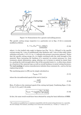 7.11
ap
Workpiece
Tool Cutting Edge
λ
ae1
ae2
u
R
x
y
N
θ
1
2
3
4
1
2
3
ϕ
γ
Figure 7.8: Nomenclature for a generic end-milling process.
The specific cutting energy respective to a particular cut in Eqn. (7.12) is commonly
modified as follows:
𝑘𝑐 = 𝑘𝑐11(ℎ𝑚)−𝑚𝑐 (1 − 0.01𝛾𝑜
)
⏟
correction factor
(7.16)
where o is the (radial) rake angle in degrees (see Fig. 7.8); kc11 [N/mm2] is the specific
cutting energy for 1 mm of (undeformed) chip thickness and 1 mm of chip width (when
utilizing a tool with o = 0); 0 < mc < 1 indicates the pressure conversion exponent7. Notice
that the specific cutting energy (kc11) is highly correlated with the yield strength of the
material. Since increasing the hardness of a material via certain processes (i.e. heat
treatment, plastic deformation, aging, alloying, etc.) is known to extend its elastic limit
(i.e. pushing the yield strength above that of the annealed state), kc11 is often times shown
as a function of the material type as well as overall hardness in metal cutting literature.
The tool catalogs of various manufacturers tabulate these constants (kc11 and mc) for key
engineering metals.
The machining power in [W] can be simply calculated as
𝑃spindle = 𝐹𝑐𝑣 (7.17)
where the circumferential speed of the tool (v) [m/s] is
𝑣 =
2𝜋𝑅𝑁
6 ⋅ 104
(7.18)
Here, N refers to the rotational speed of the cutting tool [rpm]. Combining Eqns. (7.12)–
(7.14), (7.17), and (7.18) yields
𝑃spindle = 𝑘𝑐 (𝑧𝑛𝑓
𝑧𝑁)
⏟
𝑢
(𝑎𝑒2 − 𝑎𝑒1)𝑎𝑝
6 ⋅ 104 cos(𝜆)
(7.19)
In fact, the same result would have been obtained by using the basic definition of MRR:
7 The symbols are modified here to maintain compatibility with the metal cutting literature (i.e. especially,
the tool catalogs). For instance, according to our course-note convention, kc11  E (for ac = 1 mm); mc  .
 