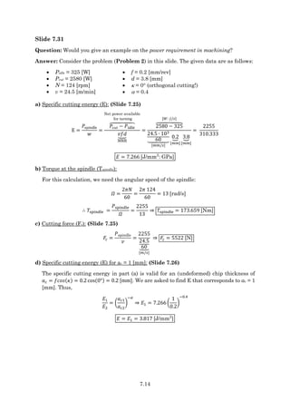 7.14
Slide 7.31
Question: Would you give an example on the power requirement in machining?
Answer: Consider the problem (Problem 2) in this slide. The given data are as follows:
 Pidle = 325 [W]
 Pcut = 2580 [W]
 N = 124 [rpm]
 v = 24.5 [m/min]
 f = 0.2 [mm/rev]
 d = 3.8 [mm]
  = 0 (orthogonal cutting!)
  = 0.4
a) Specific cutting energy (E): (Slide 7.25)
E =
𝑃spindle
𝑤
=
𝑃cut − 𝑃idle
⏞
Net power available
for turning
𝑣𝑓𝑑
⏟
MRR
=
2580 − 325
⏞
[𝑊: 𝐽/𝑠]
24.5 ∙ 103
60
⏟
[𝑚𝑚/𝑠]
0.2
⏟
[𝑚𝑚]
3.8
⏟
[𝑚𝑚]
=
2255
310.333
𝐸 = 7.266 [J/mm3
: GPa]
b) Torque at the spindle (Tspindle):
For this calculation, we need the angular speed of the spindle:
𝛺 =
2𝜋𝑁
60
=
2𝜋 124
60
= 13 [rad/s]
∴ 𝑇spindle =
𝑃spindle
𝛺
=
2255
13
⇒ 𝑇spindle = 173.659 [Nm]
c) Cutting force (Fc): (Slide 7.25)
𝐹𝑐 =
𝑃spindle
𝑣
=
2255
24.5
60
⏟
[𝑚/𝑠]
⇒ 𝐹𝑐 = 5522 [N]
d) Specific cutting energy (E) for ac = 1 [mm]: (Slide 7.26)
The specific cutting energy in part (a) is valid for an (undeformed) chip thickness of
𝑎𝑐 = 𝑓𝑐𝑜𝑠(𝜅) = 0.2 cos(0°) = 0.2 [mm]. We are asked to find E that corresponds to ac = 1
[mm]. Thus,
𝐸1
𝐸2
= (
𝑎𝑐1
𝑎𝑐2
)
−𝛼
⇒ 𝐸1 = 7.266 (
1
0.2
)
−0.4
𝐸 = 𝐸1 = 3.817 [J/mm3
]
 