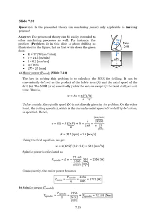7.15
Slide 7.32
Question: Is the presented theory (on machining power) only applicable to turning
process?
Answer: The presented theory can be easily extended to
other machining processes as well. For instance, the
problem (Problem 3) in this slide is about drilling as
illustrated in the figure. Let us first write down the given
data:
 E = 77 [W/(cm3/min)]
 v = 24.5 [m/min]
 f = 0.2 [mm/rev]
  = 0.85
 2R = 25 [mm]
φ25
Twist
Drill
u
N
a) Motor power (Pmotor): (Slide 7.24)
The key in solving this problem is to calculate the MRR for drilling. It can be
conveniently defined as the product of the hole’s area (A) and the axial speed of the
drill (u). The MRR (or w) essentially yields the volume swept by the twist drill per unit
time. That is,
𝑤 = 𝐴𝑢 = 𝜋𝑅2
⏟
𝐴
(𝑓𝑁)
⏟
𝑢
Unfortunately, the spindle speed (N) is not directly given in the problem. On the other
hand, the cutting speed (v), which is the circumferential speed of the drill by definition,
is specified. Hence,
𝑣 = 𝑅Ω = 𝑅 (2𝜋𝑁)
⏟
Ω
⇒ 𝑁 =
𝑣
2𝜋𝑅
=
24500
⏞
[𝑚𝑚/𝑚𝑖𝑛]
𝜋 25
⏟
[𝑚𝑚]
𝑁 = 312 [rpm] = 5.2 [rev/s]
Using the first equation, we get
𝑤 = 𝜋(12.5)2(0.2 ⋅ 5.2) = 510 [mm3
/s]
Spindle power is calculated as
𝑃spindle = 𝐸 𝑤 =
77 ⋅ 60
1000
⏟
[J/mm3]
510
⏟
[
mm3
s
]
= 2356 [W]
Consequently, the motor power becomes
𝑃motor =
𝑃spindle
𝜂
=
2356
0.85
= 2772 [W]
b) Spindle torque (Tspindle):
𝑇spindle =
𝑃spindle
𝛺
=
2356
2𝜋 5.2
⏟
[rad/s]
⇒ 𝑇spindle = 72.103 [Nm]
 