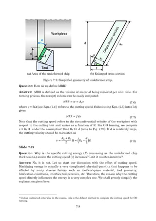 7.8
d
κ
Workpiece
Tool
f
f
ac
κ
d aw
κ
(a) Area of the undeformed chip (b) Enlarged cross-section
Figure 7.7: Simplified geometry of undeformed chip.
Question: How do we define MRR?
Answer: MRR is defined as the volume of material being removed per unit time. For
turning process, the (swept) volume can be easily computed:
𝑀𝑅𝑅 = 𝑤 = 𝐴𝑐𝑣 (7.6)
where v = R [see Eqn. (7.1)] refers to the cutting speed. Substituting Eqn. (7.5) into (7.6)
gives
𝑀𝑅𝑅 = 𝑓𝑑𝑣 (7.7)
Note that the cutting speed refers to the circumferential velocity of the workpiece with
respect to the cutting tool and varies as a function of R. For OD turning, we compute
v = R0  under the assumption4 that R0 >> d (refer to Fig. 7.2b). If d is relatively large,
the cutting velocity should be calculated as
𝑣 =
𝑅0 + 𝑅𝑖
2
Ω = (𝑅0 −
𝑑
2
) Ω (7.8)
Slide 7.27
Question: Why is the specific cutting energy (E) decreasing as the undeformed chip
thickness (ac) and/or the cutting speed (v) increases? Isn’t it counter-intuitive?
Answer: No, it is not. Let us start our discussion with the effect of cutting speed.
Machining energy is actually a very complicated physical quantity that happens to be
affected by many diverse factors such as tool/workpiece material, tool geometry,
lubrication conditions, interface temperature, etc. Therefore, the reason why the cutting
speed directly influences the energy is a very complex one. We shall greatly simplify the
explanation given here.
4 Unless instructed otherwise in the exams, this is the default method to compute the cutting speed for OD
turning.
 
