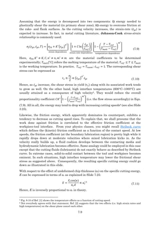 7.9
Assuming that the energy is decomposed into two components: i) energy needed to
plastically shear the material (in primary shear zone); ii) energy to overcome friction at
the rake- and flank surfaces. As the cutting velocity increases, the strain-rate (𝜀̇𝑝𝑙) is
expected to increase. In fact, in metal cutting literature, Johnson-Cook stress-strain
relationship is commonly used:
𝜎𝑓(𝜀𝑝𝑙, 𝜀̇𝑝𝑙, 𝑇) = [𝜎𝑓0 + 𝐾′
(𝜀𝑝𝑙)
𝑛′
]
⏟
strain dependence
[1 + 𝐶 ln (
𝜀̇𝑝𝑙
𝜀̇𝑟𝑒𝑓
)]
⏟
strain-rate dependence
[1 − (
𝑇 − 𝑇𝑟𝑒𝑓
𝑇𝑚𝑒𝑙𝑡 − 𝑇𝑟𝑒𝑓
)
𝑚′
]
⏟
temperature dependence
(7.9)
Here, 𝜎𝑓0, 𝐾′
≠ 𝐾, 𝐶, 𝑛′
≠ 𝑛, 𝑚′
≠ 𝑚 are the material coefficients to be determined
experimentally; 𝑇𝑚𝑒𝑙𝑡[°𝐶] refers the melting temperature of the material; 𝑇𝑟𝑒𝑓 ≤ 𝑇 ≤ 𝑇𝑚𝑒𝑙𝑡
is the working temperature. In practice, 𝑇𝑟𝑒𝑓 = 𝑇𝑟𝑜𝑜𝑚; 𝜀̇𝑟𝑒𝑓 = 1. The corresponding shear
stress can be expressed as
𝜏𝑠 ≅
𝜎𝑓
2
∝ (𝜀𝑝𝑙)
𝑛′
𝜀̇𝑝𝑙 (7.10)
Hence, as 𝜀̇𝑝𝑙 increase, the shear stress in yield (𝜏𝑠) along with its associated work tends
to grow as well. On the other hand, high interface temperatures (600C–1000C) are
usually attained as a consequence of high velocity5. They would reduce the overall
proportionality coefficient 𝐶𝐾′
[1 − (
𝑇−𝑇𝑟𝑒𝑓
𝑇𝑚𝑒𝑙𝑡−𝑇𝑟𝑒𝑓
)
𝑚′
] (i.e. the flow stress accordingly) in Eqn.
(7.9). All in all, the energy may tend to drop with increasing cutting speeds6 (see also Slide
3.25).
Likewise, the friction energy, which apparently dominates its counterpart, exhibits a
tendency to decrease as cutting speed rises. To explain that, we shall presume that the
work done against friction is correlated to the effective friction coefficient at the
workpiece-tool interface. From your physics classes, you might recall Stribeck curve
which defines the (kinetic) friction coefficient as a function of the contact speed. At low
speeds, the friction coefficient (at the boundary lubrication region) is pretty high while it
rapidly drops down at moderate velocities where mixed lubrication kicks in. As the
velocity really builds up, a fluid cushion develops between the contacting media and
hydrodynamic lubrication becomes effective. Same analogy could be employed in this case
except that the cutting fluids (lubricants) do not exactly behave as described by Stribeck
curve. In extreme cases, solid-to-solid contact between the tool and workpiece becomes
eminent. In such situations, high interface temperature may lower the frictional shear
stress as suggested above. Consequently, the resulting specific cutting energy could go
down as illustrated in this slide.
With respect to the effect of undeformed chip thickness (ac) on the specific cutting energy,
E can be expressed in terms of ac as explained in Slide 7.25:
𝐸 =
𝐹𝑐cos(𝜅)
𝑎𝑐𝑑
∝ 𝑎𝑐
−1
(7.11)
Hence, E is inversely proportional to ac in theory.
5 Fig. 8-10 of Ref. [1] shows the temperature effects as a function of cutting speed.
6 Not everybody agrees with that statement. Ref. [2] suggests that the two effects (i.e. high strain rates and
high temperatures) on the shear plane cancel each other.
 