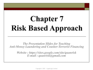 Chapter 7
Risk Based Approach
The Presentation Slides for Teaching
Anti-Money Laundering and Counter-Terrorist Financing
Website : https://sites.google.com/site/quanrisk
E-mail : quanrisk@gmail.com
Copyright © 2020 CapitaLogic Limited
 