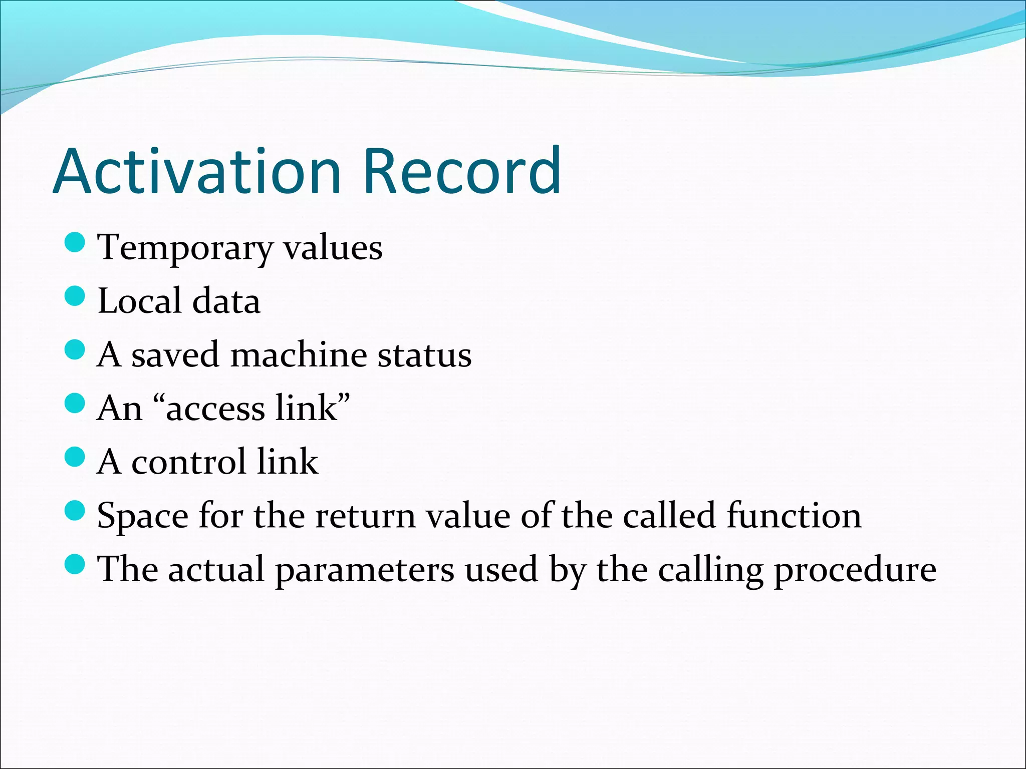 Activation Record
Temporary values
Local data
A saved machine status
An “access link”
A control link
Space for the return value of the called function
The actual parameters used by the calling procedure
 