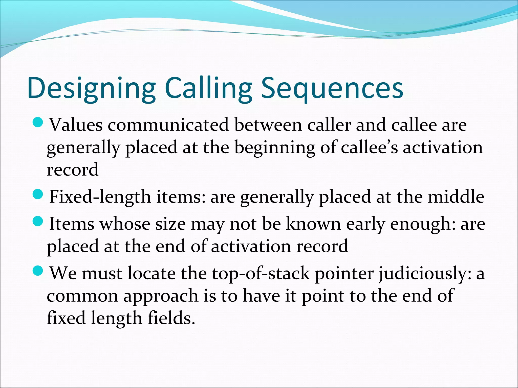 Designing Calling Sequences
Values communicated between caller and callee are
generally placed at the beginning of callee’s activation
record
Fixed-length items: are generally placed at the middle
Items whose size may not be known early enough: are
placed at the end of activation record
We must locate the top-of-stack pointer judiciously: a
common approach is to have it point to the end of
fixed length fields.
 