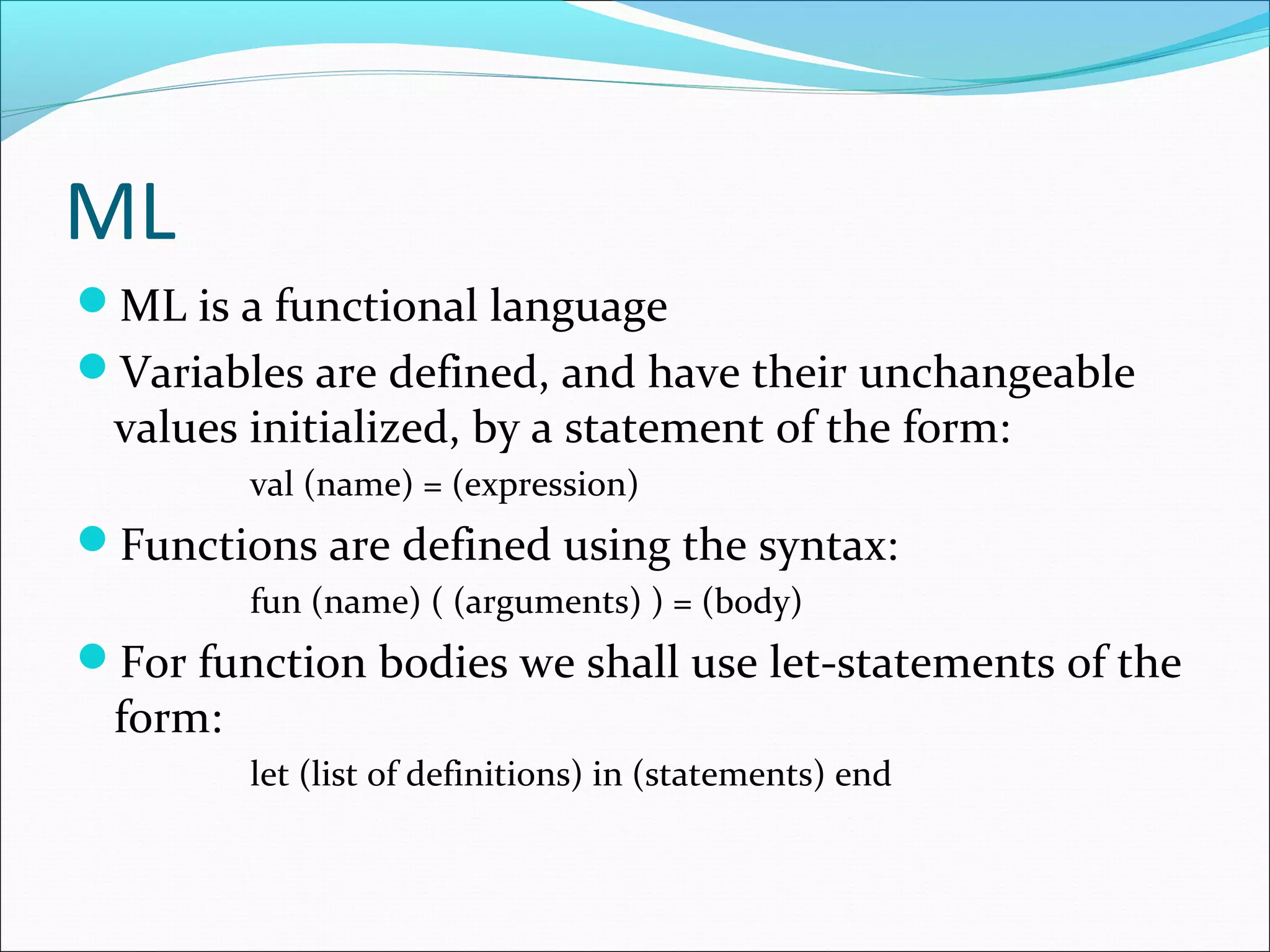 ML
ML is a functional language
Variables are defined, and have their unchangeable
values initialized, by a statement of the form:
val (name) = (expression)
Functions are defined using the syntax:
fun (name) ( (arguments) ) = (body)
For function bodies we shall use let-statements of the
form:
let (list of definitions) in (statements) end
 