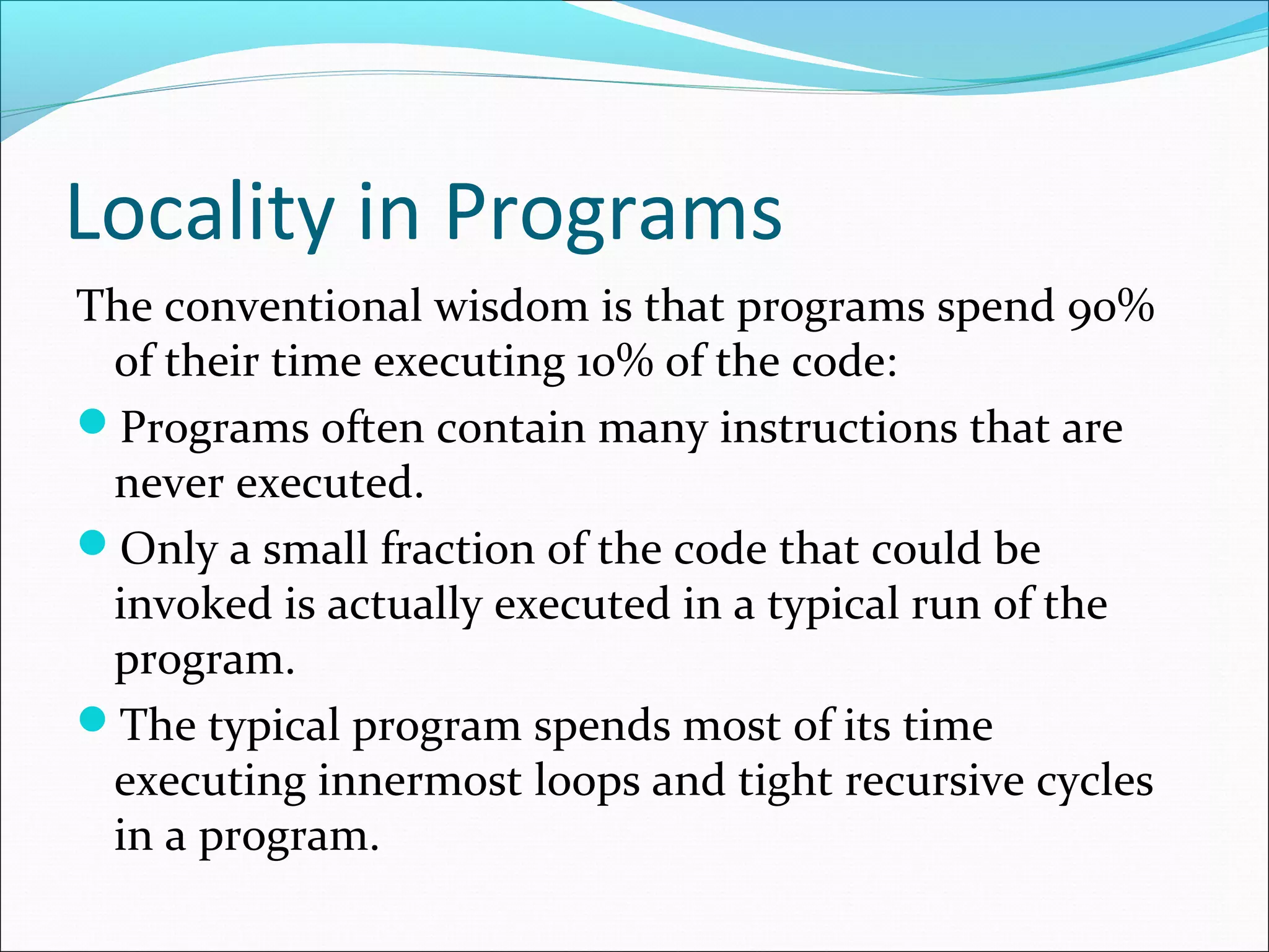 Locality in Programs
The conventional wisdom is that programs spend 90%
of their time executing 10% of the code:
Programs often contain many instructions that are
never executed.
Only a small fraction of the code that could be
invoked is actually executed in a typical run of the
program.
The typical program spends most of its time
executing innermost loops and tight recursive cycles
in a program.
 