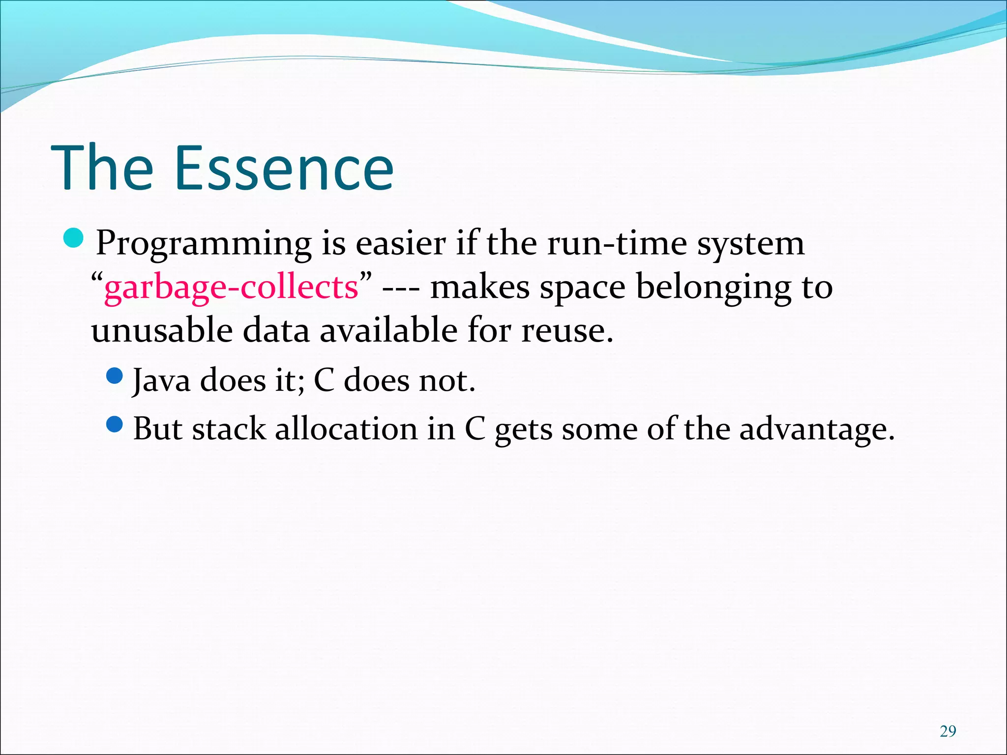 29
The Essence
Programming is easier if the run-time system
“garbage-collects” --- makes space belonging to
unusable data available for reuse.
Java does it; C does not.
But stack allocation in C gets some of the advantage.
 