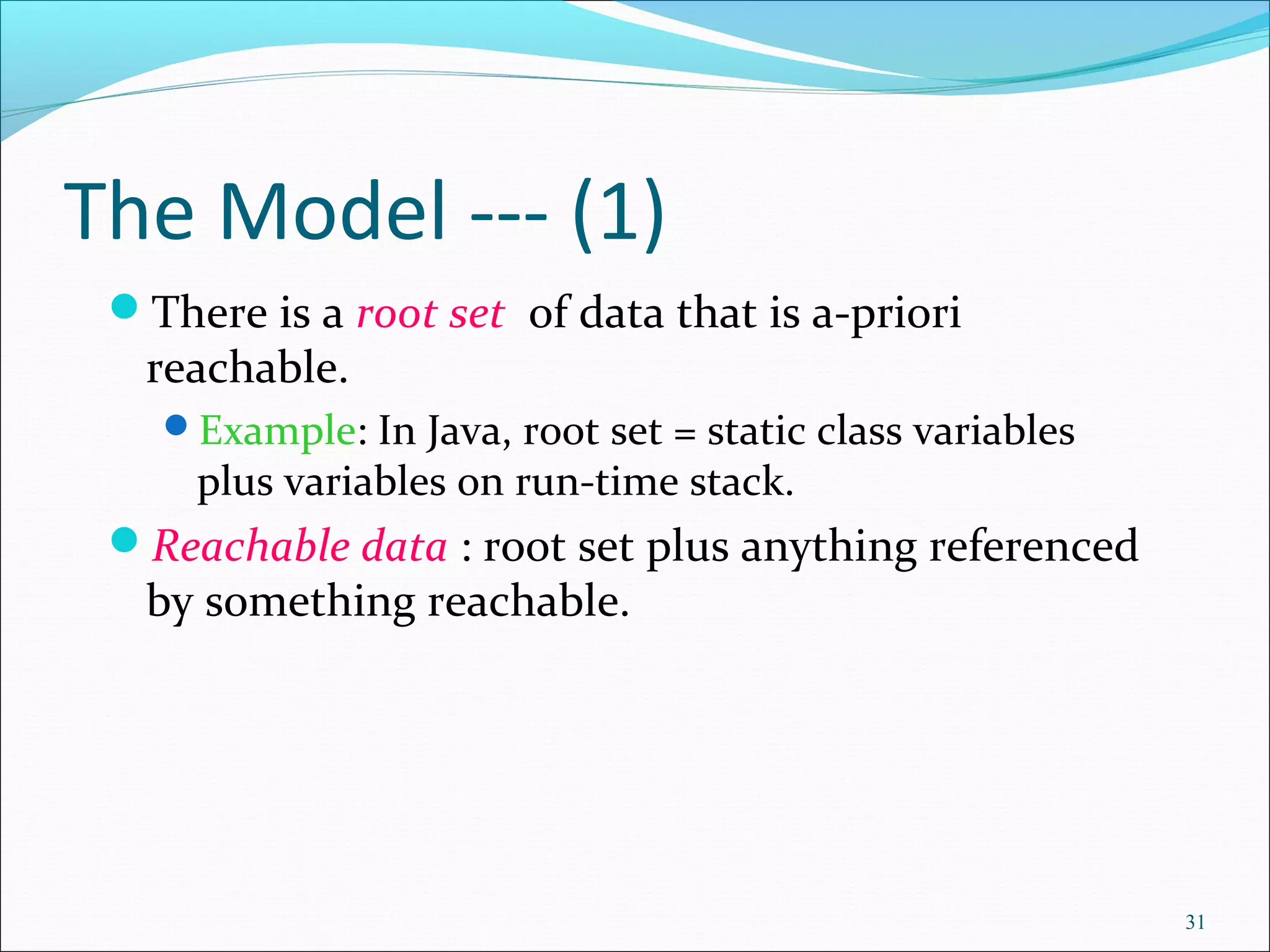 31
The Model --- (1)
There is a root set of data that is a-priori
reachable.
Example: In Java, root set = static class variables
plus variables on run-time stack.
Reachable data : root set plus anything referenced
by something reachable.
 