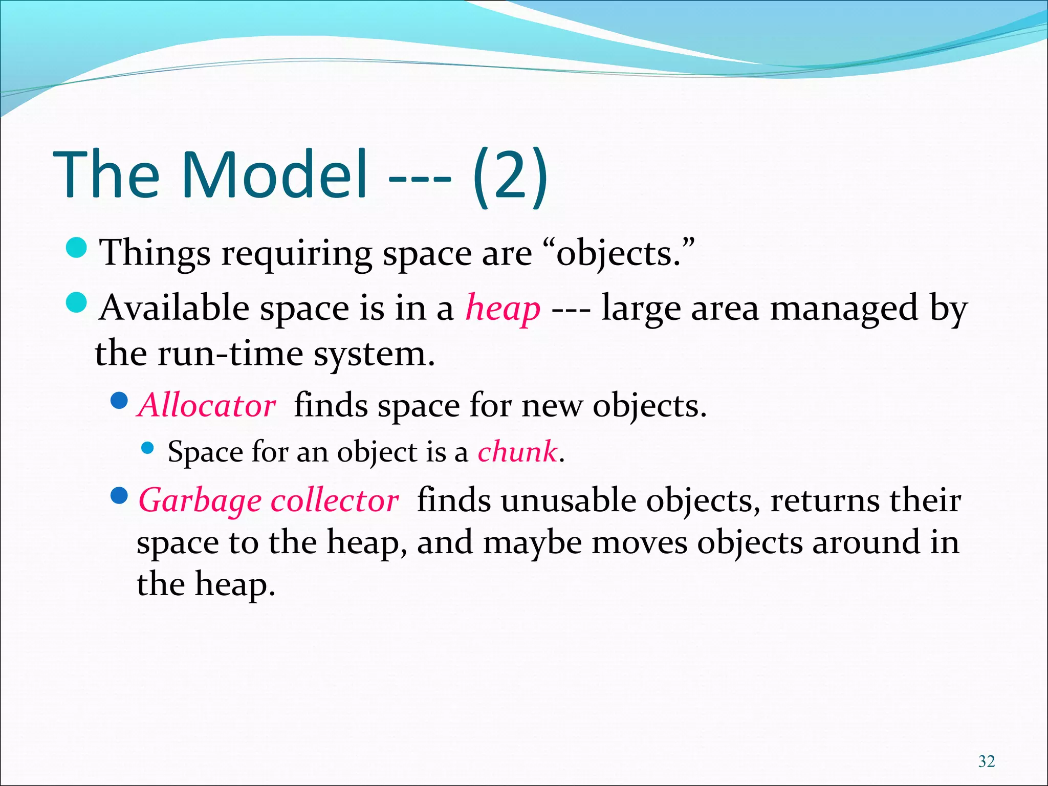 32
The Model --- (2)
Things requiring space are “objects.”
Available space is in a heap --- large area managed by
the run-time system.
Allocator finds space for new objects.
 Space for an object is a chunk.
Garbage collector finds unusable objects, returns their
space to the heap, and maybe moves objects around in
the heap.
 