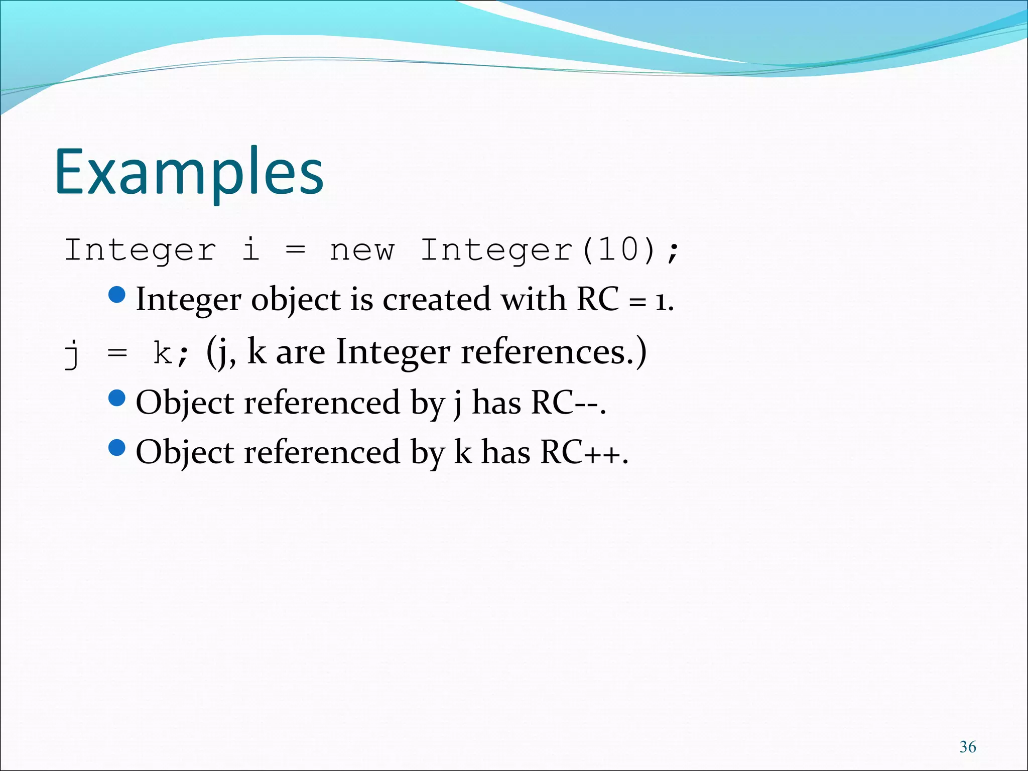 36
Examples
Integer i = new Integer(10);
Integer object is created with RC = 1.
j = k; (j, k are Integer references.)
Object referenced by j has RC--.
Object referenced by k has RC++.
 