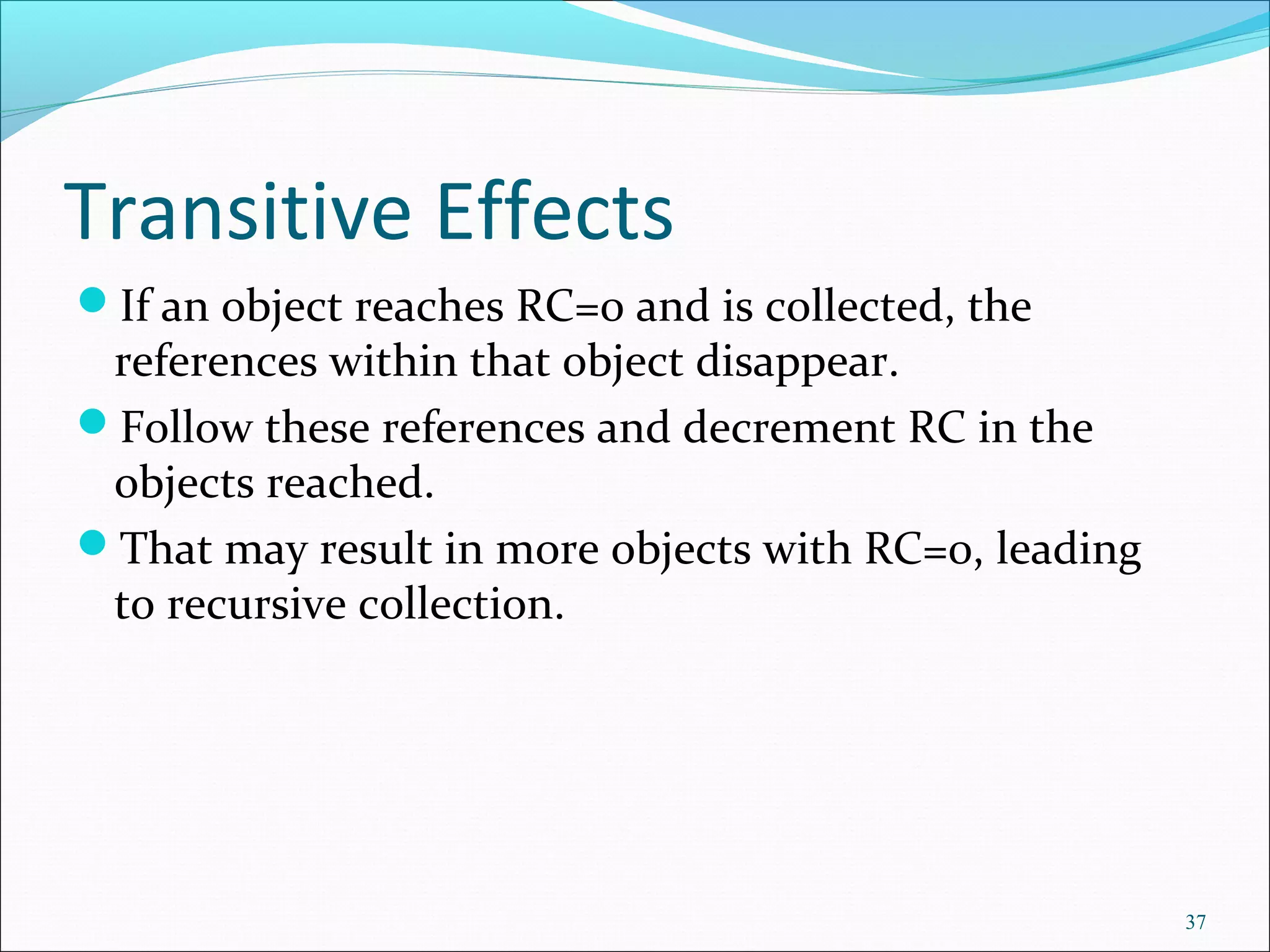 37
Transitive Effects
If an object reaches RC=0 and is collected, the
references within that object disappear.
Follow these references and decrement RC in the
objects reached.
That may result in more objects with RC=0, leading
to recursive collection.
 