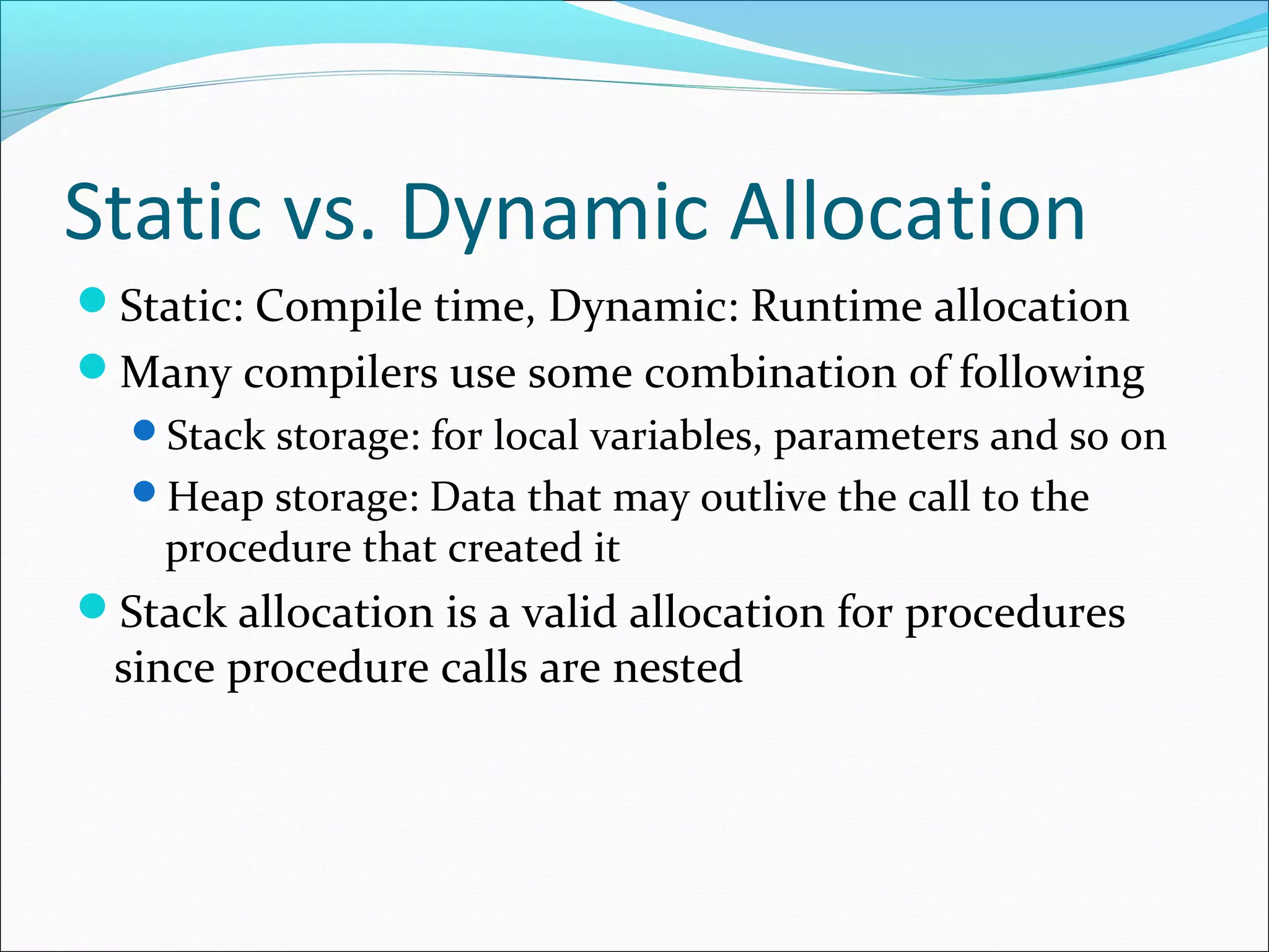 Static vs. Dynamic Allocation
Static: Compile time, Dynamic: Runtime allocation
Many compilers use some combination of following
Stack storage: for local variables, parameters and so on
Heap storage: Data that may outlive the call to the
procedure that created it
Stack allocation is a valid allocation for procedures
since procedure calls are nested
 