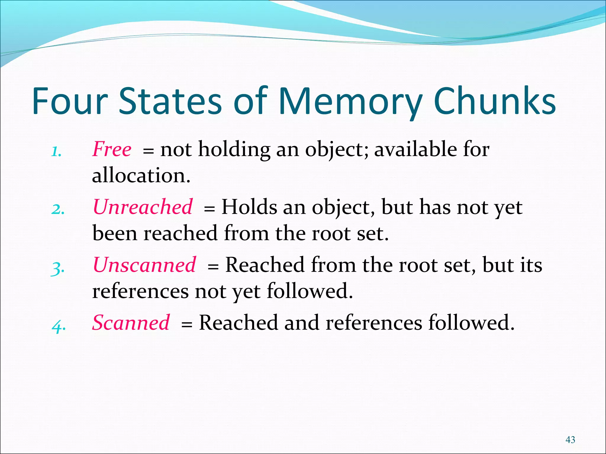 43
Four States of Memory Chunks
1. Free = not holding an object; available for
allocation.
2. Unreached = Holds an object, but has not yet
been reached from the root set.
3. Unscanned = Reached from the root set, but its
references not yet followed.
4. Scanned = Reached and references followed.
 