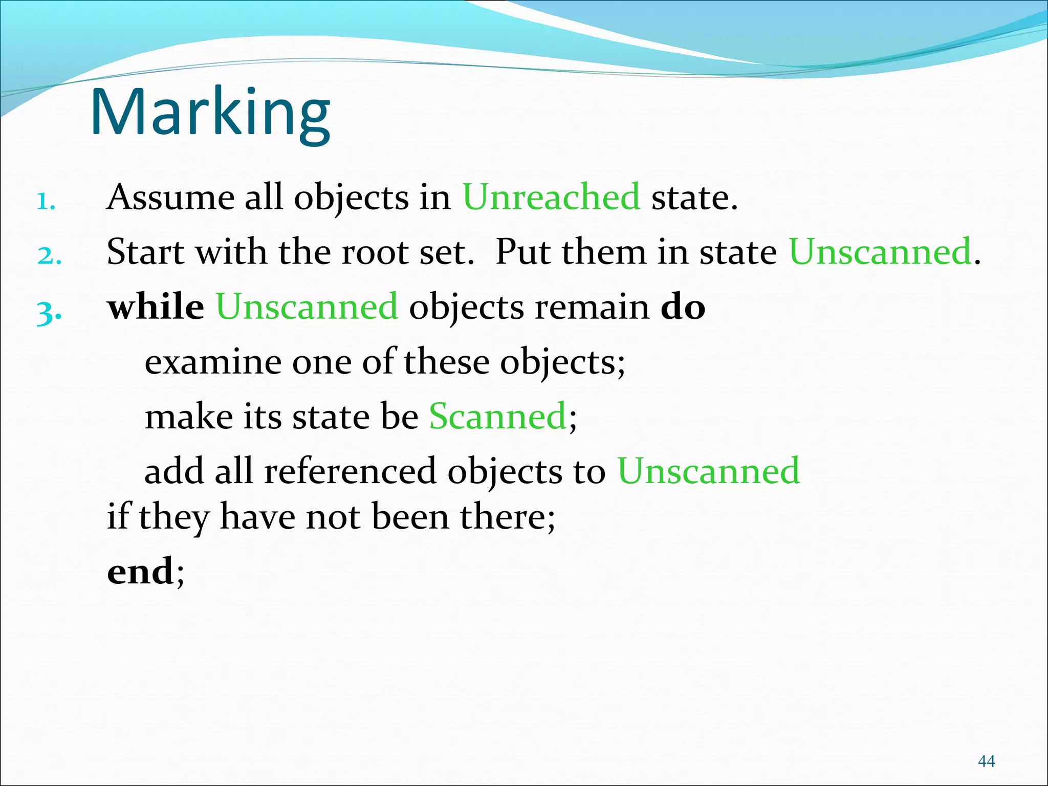 44
Marking
1. Assume all objects in Unreached state.
2. Start with the root set. Put them in state Unscanned.
3. while Unscanned objects remain do
examine one of these objects;
make its state be Scanned;
add all referenced objects to Unscanned
if they have not been there;
end;
 