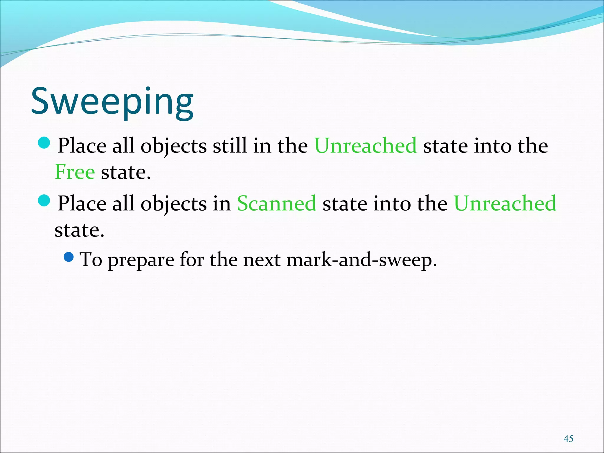 45
Sweeping
Place all objects still in the Unreached state into the
Free state.
Place all objects in Scanned state into the Unreached
state.
To prepare for the next mark-and-sweep.
 