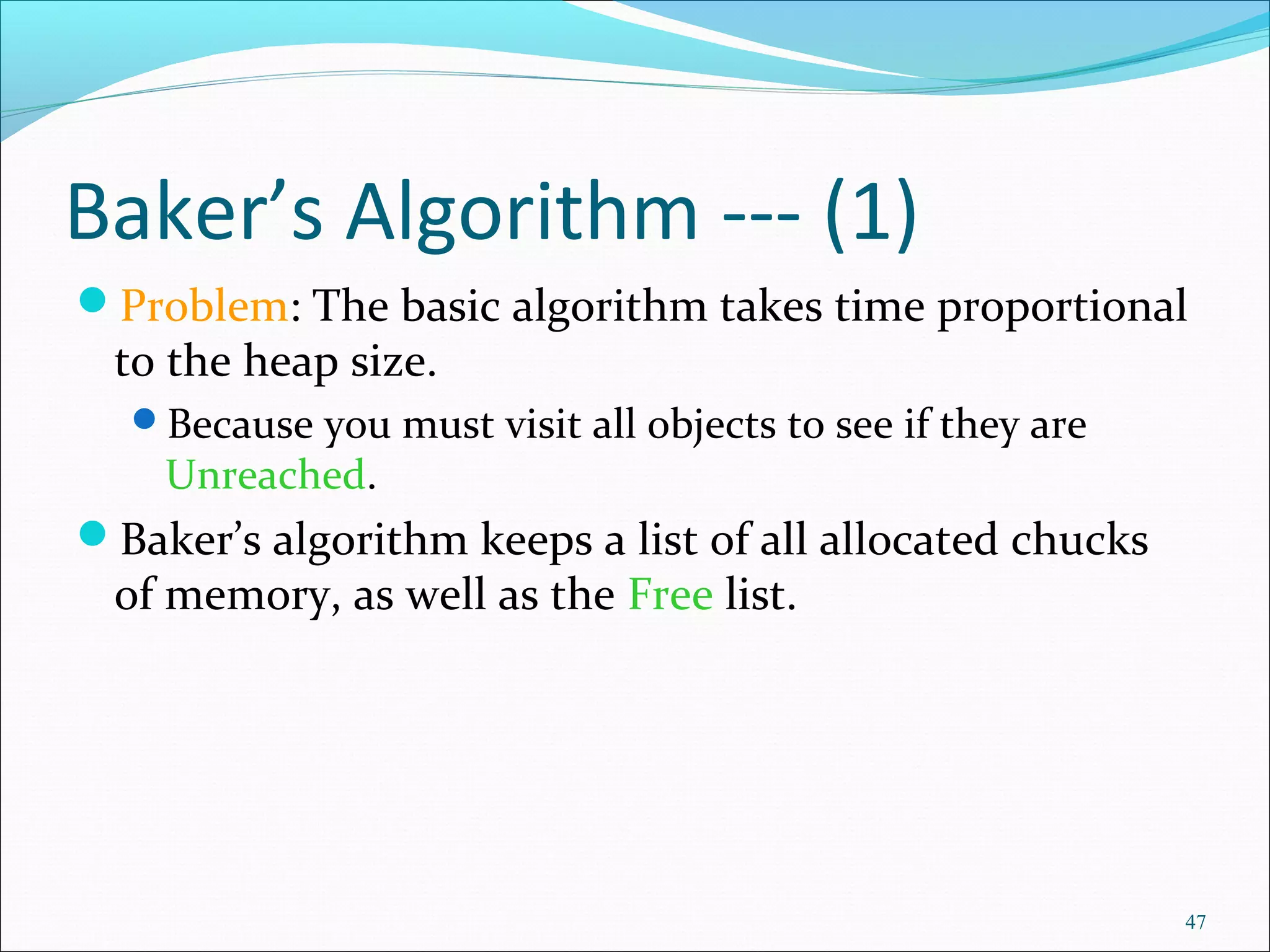 47
Baker’s Algorithm --- (1)
Problem: The basic algorithm takes time proportional
to the heap size.
Because you must visit all objects to see if they are
Unreached.
Baker’s algorithm keeps a list of all allocated chucks
of memory, as well as the Free list.
 
