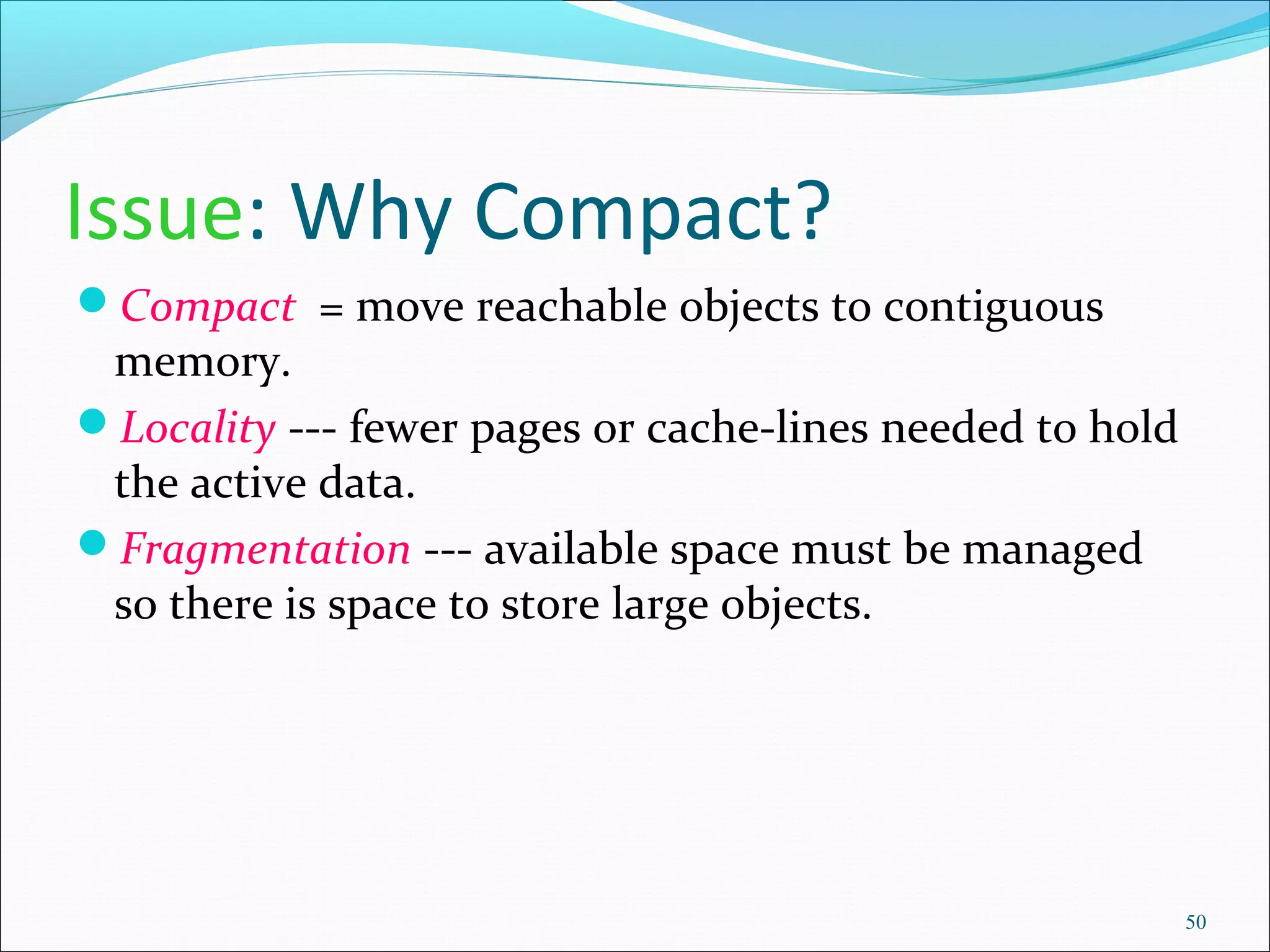 50
Issue: Why Compact?
Compact = move reachable objects to contiguous
memory.
Locality --- fewer pages or cache-lines needed to hold
the active data.
Fragmentation --- available space must be managed
so there is space to store large objects.
 