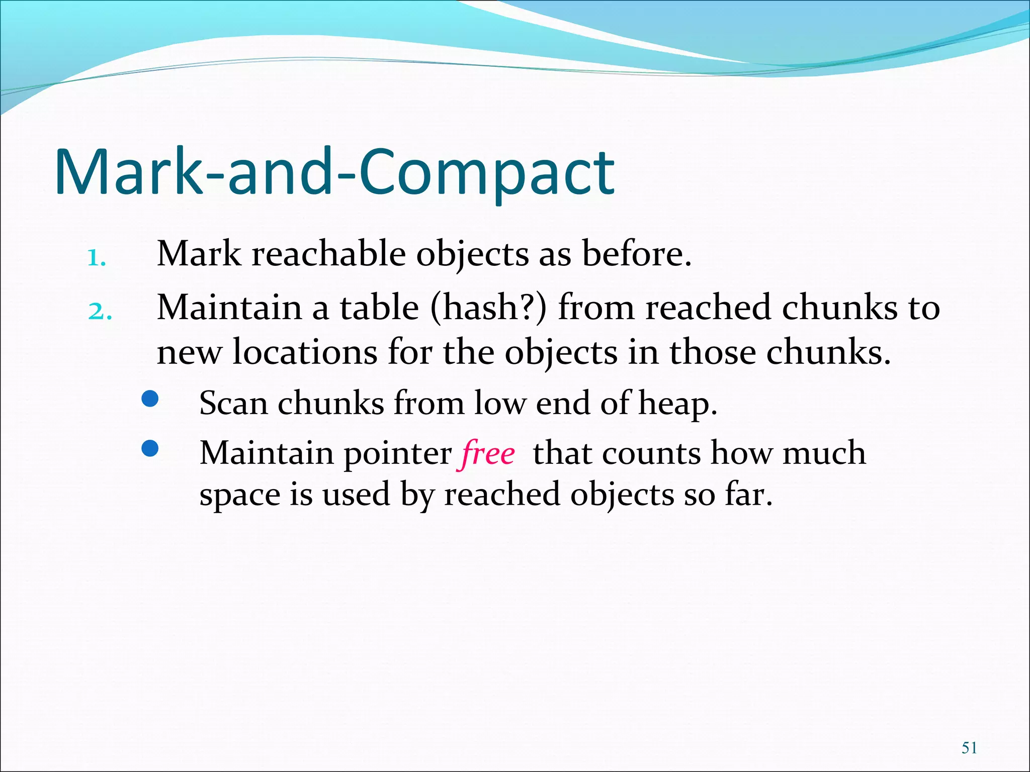 51
Mark-and-Compact
1. Mark reachable objects as before.
2. Maintain a table (hash?) from reached chunks to
new locations for the objects in those chunks.
 Scan chunks from low end of heap.
 Maintain pointer free that counts how much
space is used by reached objects so far.
 