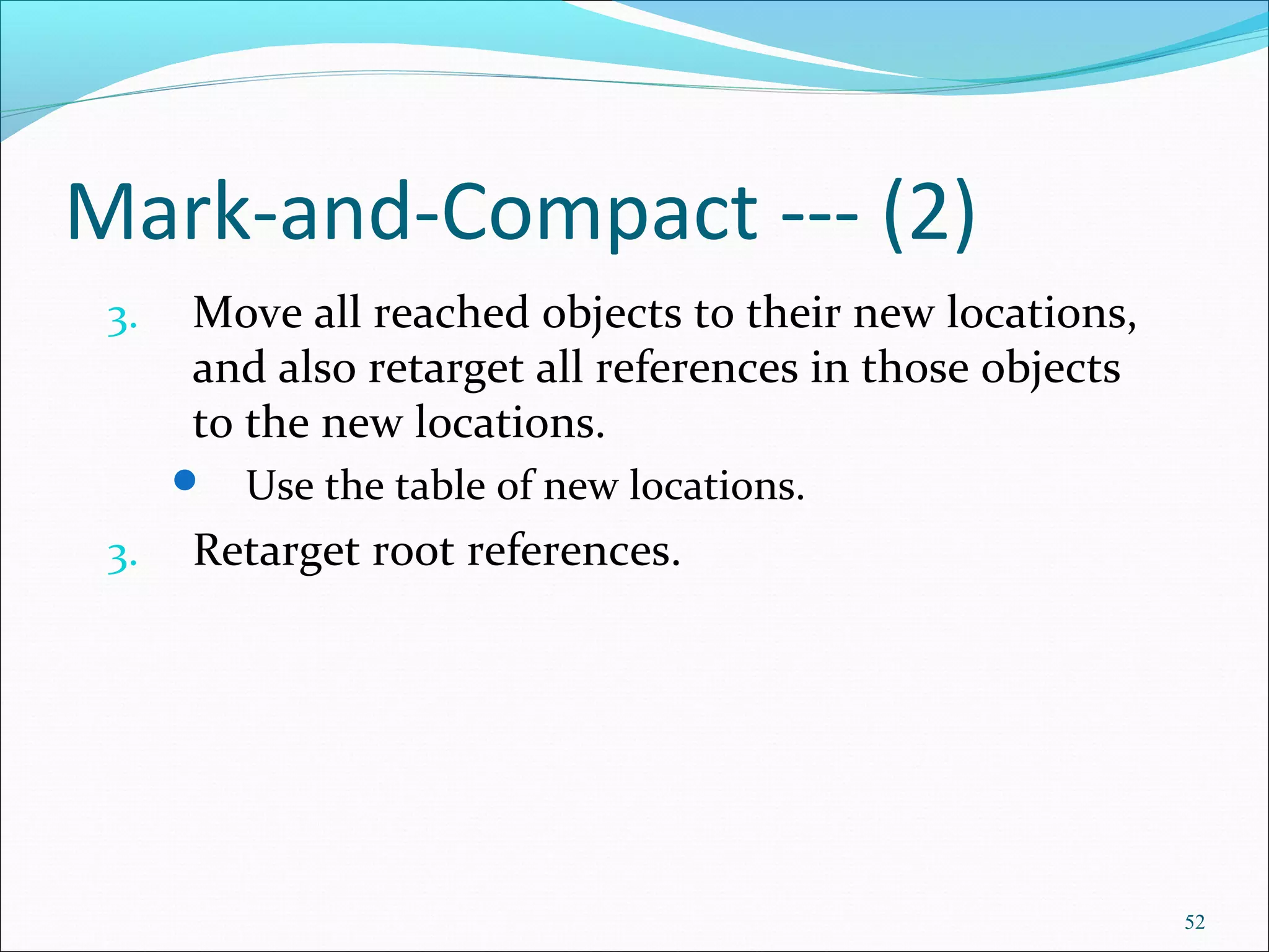 52
Mark-and-Compact --- (2)
3. Move all reached objects to their new locations,
and also retarget all references in those objects
to the new locations.
 Use the table of new locations.
3. Retarget root references.
 