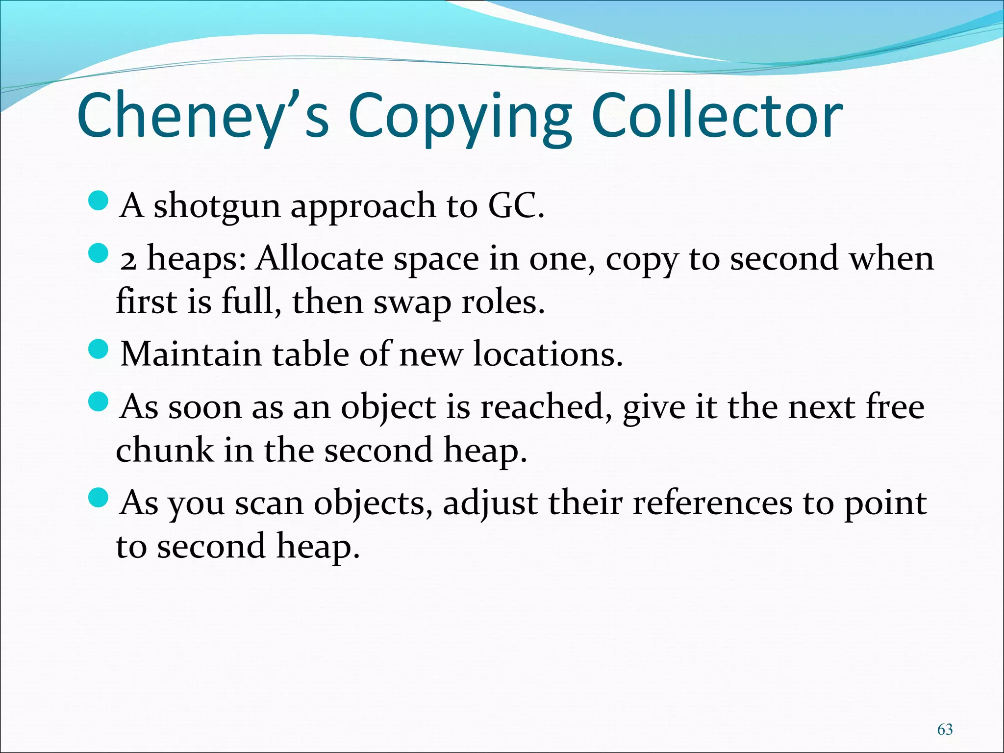 63
Cheney’s Copying Collector
A shotgun approach to GC.
2 heaps: Allocate space in one, copy to second when
first is full, then swap roles.
Maintain table of new locations.
As soon as an object is reached, give it the next free
chunk in the second heap.
As you scan objects, adjust their references to point
to second heap.
 