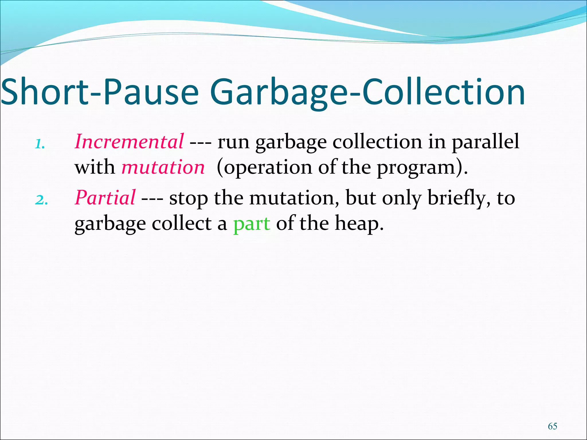 65
Short-Pause Garbage-Collection
1. Incremental --- run garbage collection in parallel
with mutation (operation of the program).
2. Partial --- stop the mutation, but only briefly, to
garbage collect a part of the heap.
 