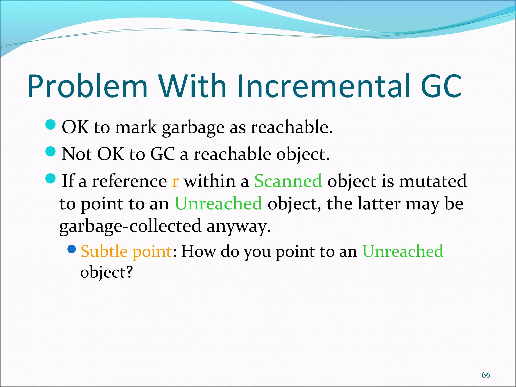 66
Problem With Incremental GC
OK to mark garbage as reachable.
Not OK to GC a reachable object.
If a reference r within a Scanned object is mutated
to point to an Unreached object, the latter may be
garbage-collected anyway.
Subtle point: How do you point to an Unreached
object?
 