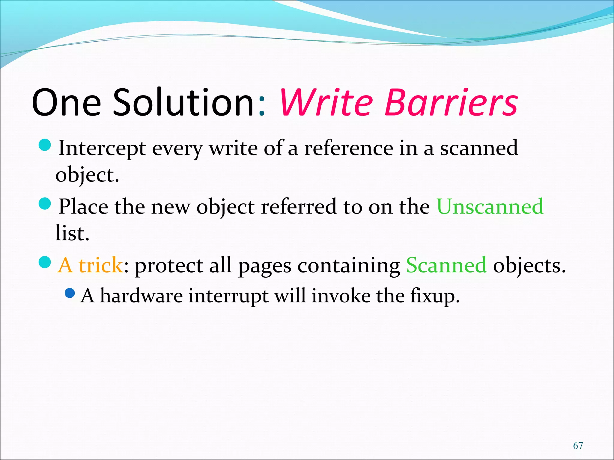 67
One Solution: Write Barriers
Intercept every write of a reference in a scanned
object.
Place the new object referred to on the Unscanned
list.
A trick: protect all pages containing Scanned objects.
A hardware interrupt will invoke the fixup.
 