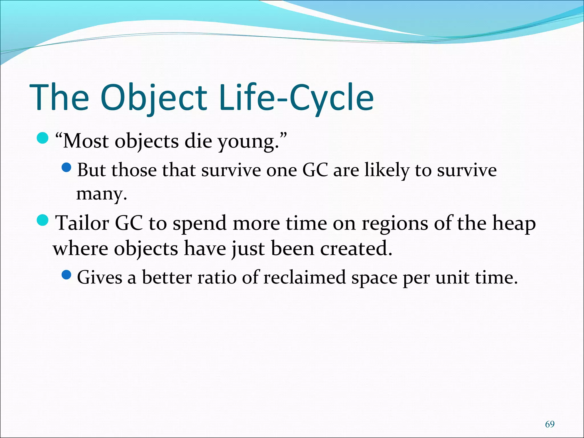 69
The Object Life-Cycle
“Most objects die young.”
But those that survive one GC are likely to survive
many.
Tailor GC to spend more time on regions of the heap
where objects have just been created.
Gives a better ratio of reclaimed space per unit time.
 
