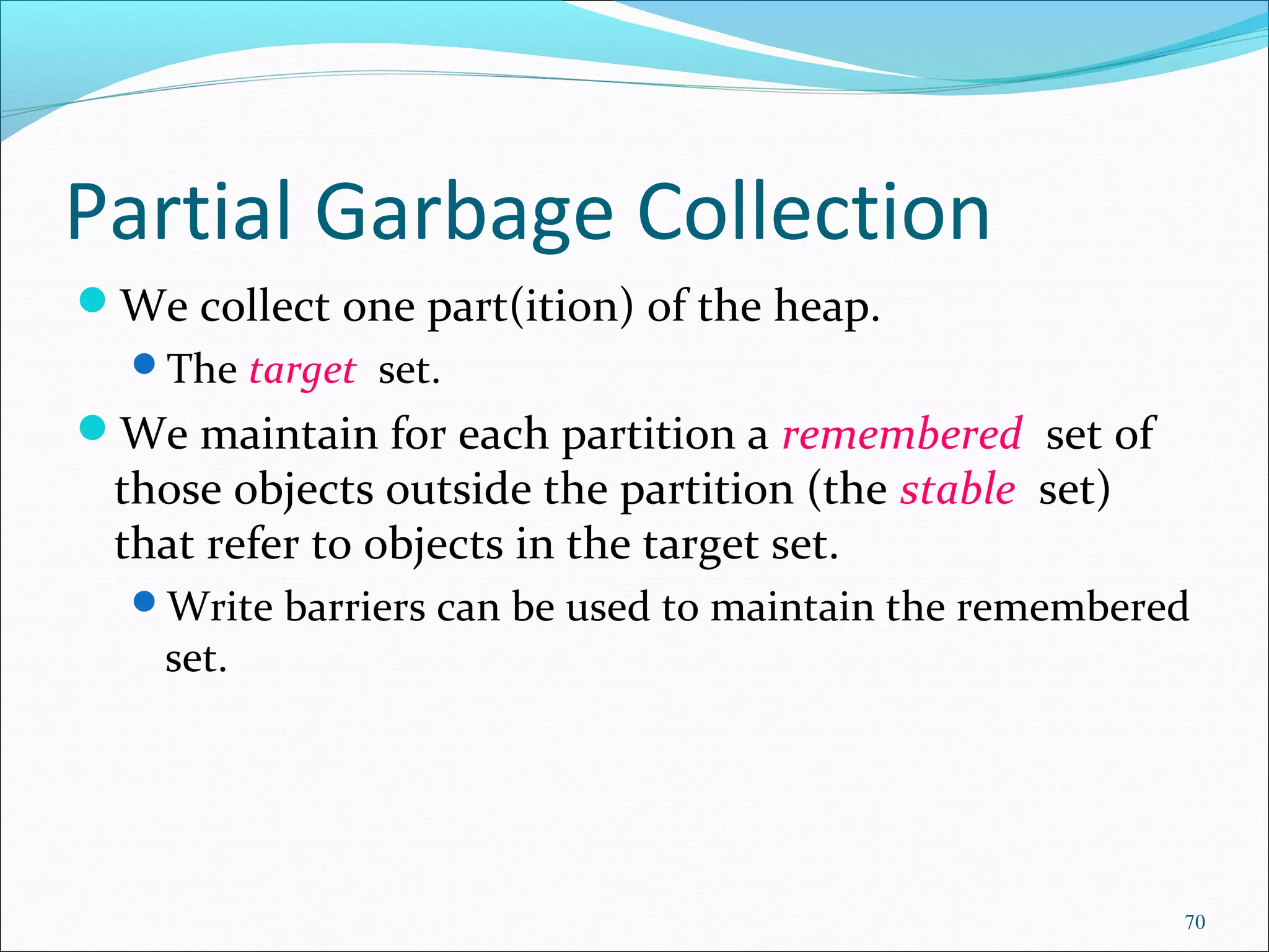 70
Partial Garbage Collection
We collect one part(ition) of the heap.
The target set.
We maintain for each partition a remembered set of
those objects outside the partition (the stable set)
that refer to objects in the target set.
Write barriers can be used to maintain the remembered
set.
 