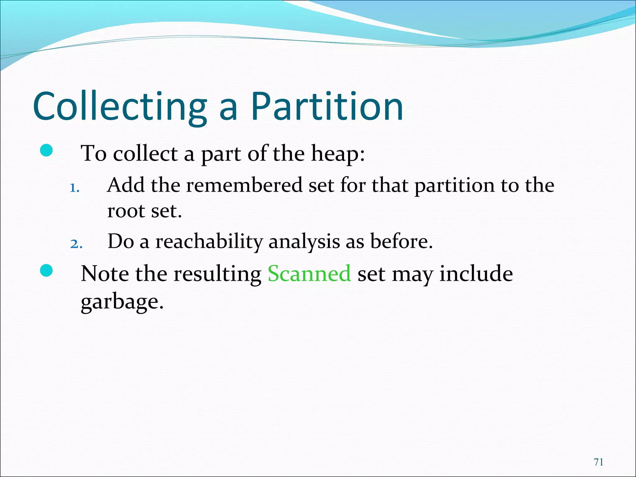71
Collecting a Partition
 To collect a part of the heap:
1. Add the remembered set for that partition to the
root set.
2. Do a reachability analysis as before.
 Note the resulting Scanned set may include
garbage.
 