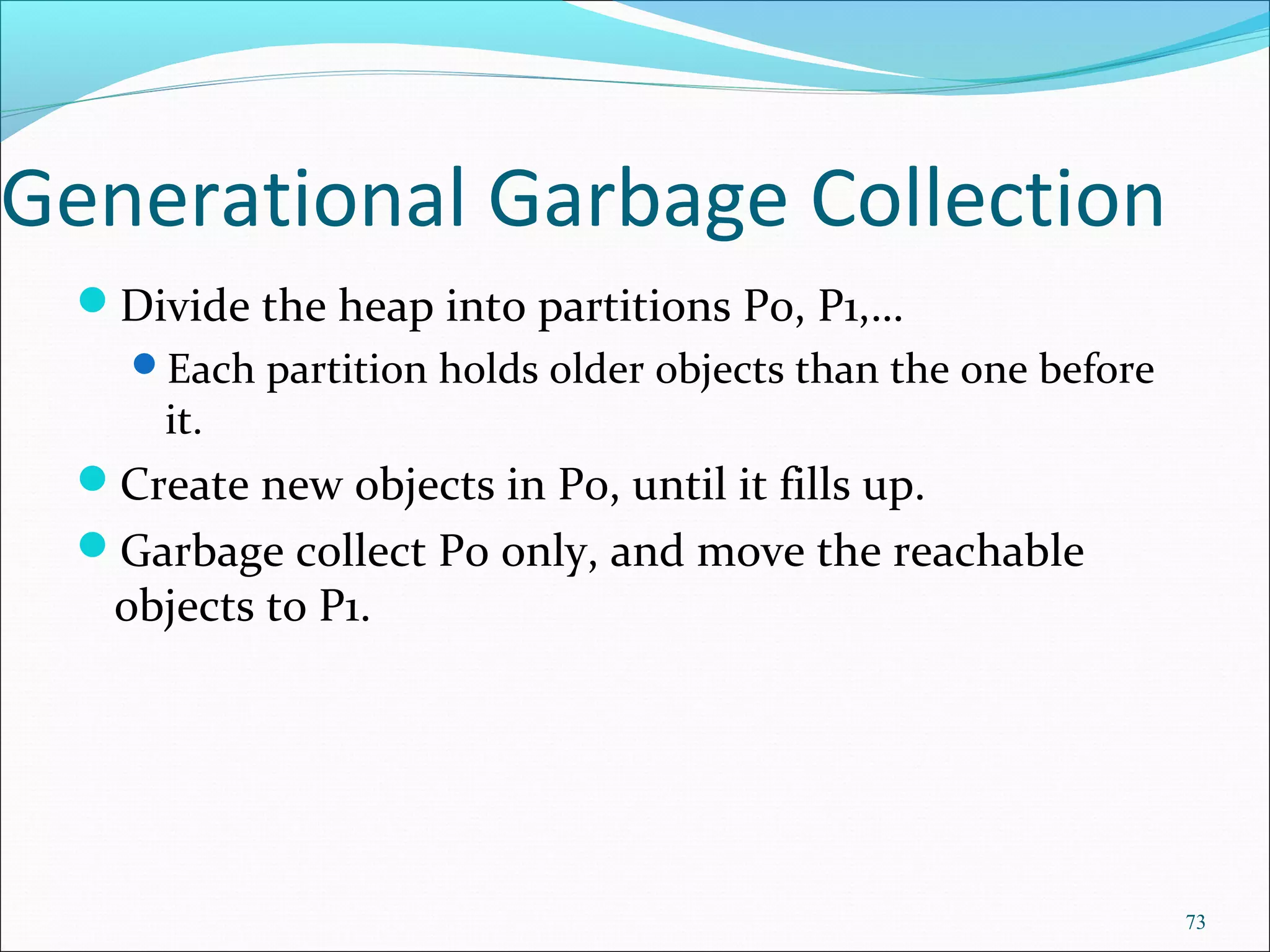 73
Generational Garbage Collection
Divide the heap into partitions P0, P1,…
Each partition holds older objects than the one before
it.
Create new objects in P0, until it fills up.
Garbage collect P0 only, and move the reachable
objects to P1.
 