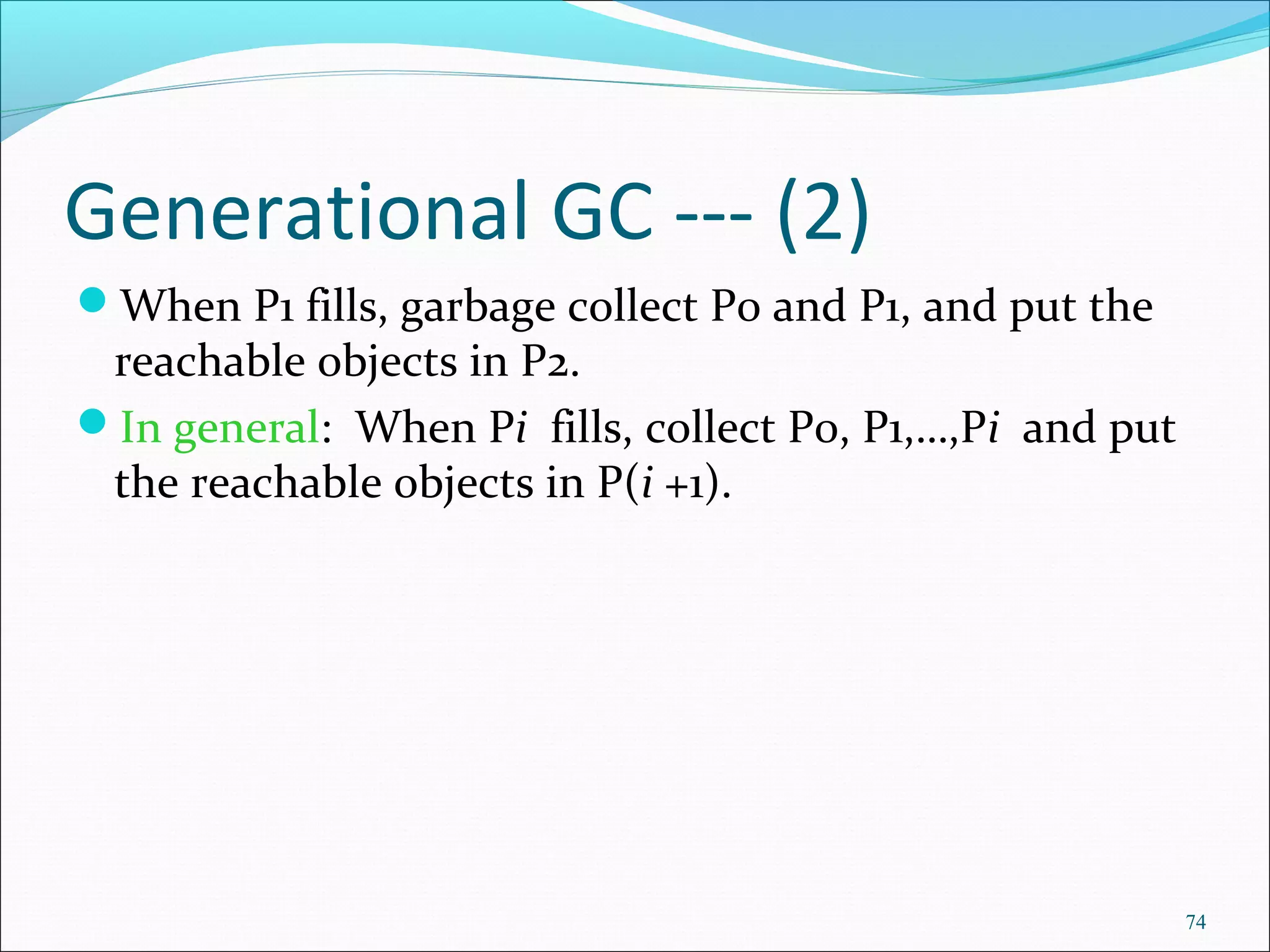 74
Generational GC --- (2)
When P1 fills, garbage collect P0 and P1, and put the
reachable objects in P2.
In general: When Pi fills, collect P0, P1,…,Pi and put
the reachable objects in P(i +1).
 